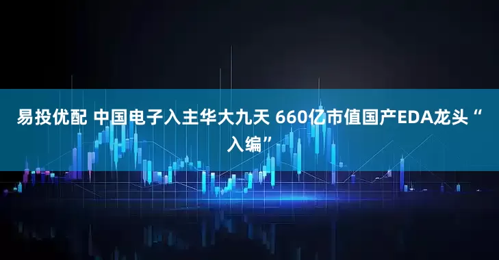 易投优配 中国电子入主华大九天 660亿市值国产EDA龙头“入编”