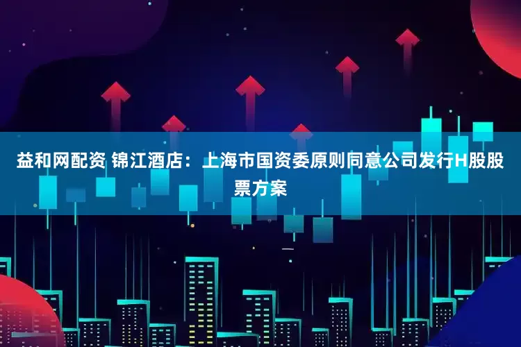 益和网配资 锦江酒店：上海市国资委原则同意公司发行H股股票方案