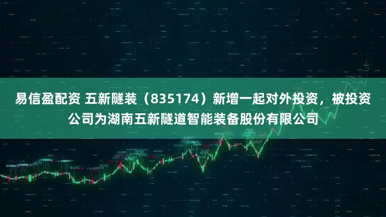 易信盈配资 五新隧装（835174）新增一起对外投资，被投资公司为湖南五新隧道智能装备股份有限公司