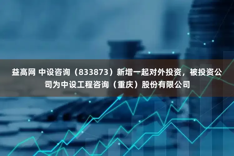 益高网 中设咨询（833873）新增一起对外投资，被投资公司为中设工程咨询（重庆）股份有限公司