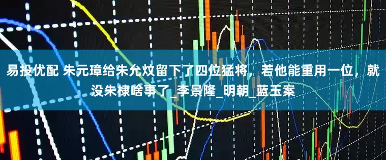 易投优配 朱元璋给朱允炆留下了四位猛将，若他能重用一位，就没朱棣啥事了_李景隆_明朝_蓝玉案