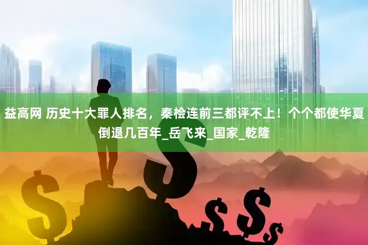 益高网 历史十大罪人排名，秦桧连前三都评不上！个个都使华夏倒退几百年_岳飞来_国家_乾隆
