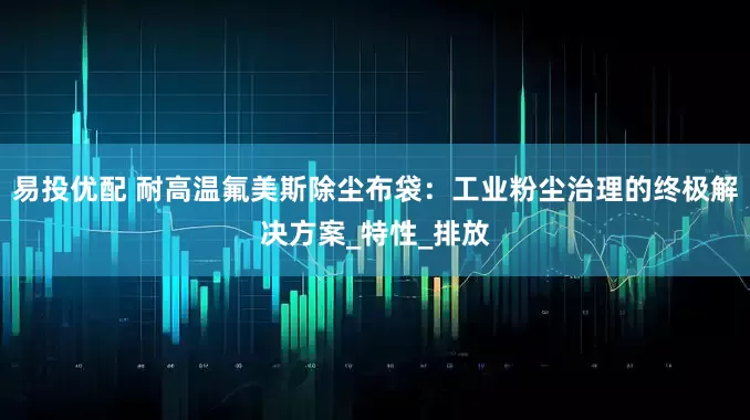 易投优配 耐高温氟美斯除尘布袋：工业粉尘治理的终极解决方案_特性_排放