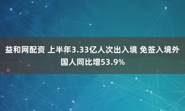 益和网配资 上半年3.33亿人次出入境 免签入境外国人同比增53.9%