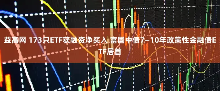 益高网 173只ETF获融资净买入 富国中债7—10年政策性金融债ETF居首