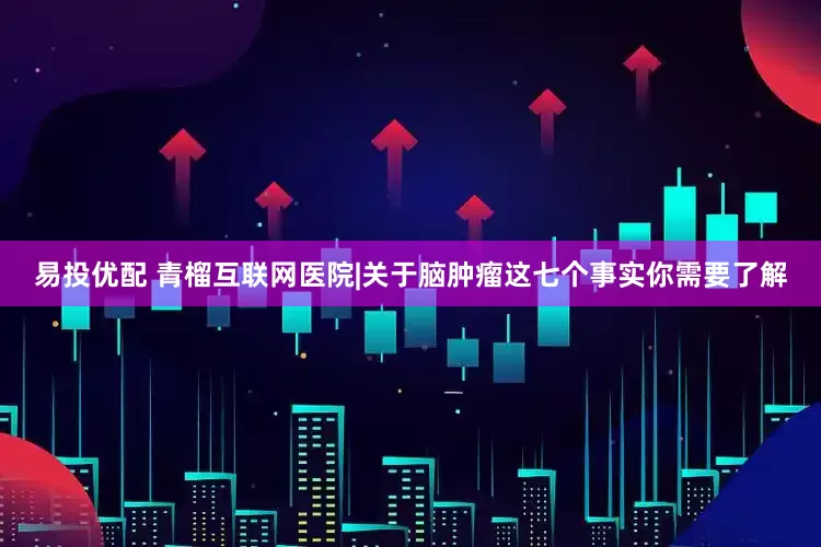 易投优配 青榴互联网医院|关于脑肿瘤这七个事实你需要了解