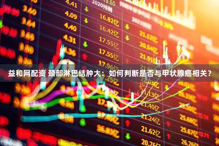 益和网配资 颈部淋巴结肿大：如何判断是否与甲状腺癌相关？