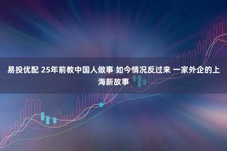 易投优配 25年前教中国人做事 如今情况反过来 一家外企的上海新故事