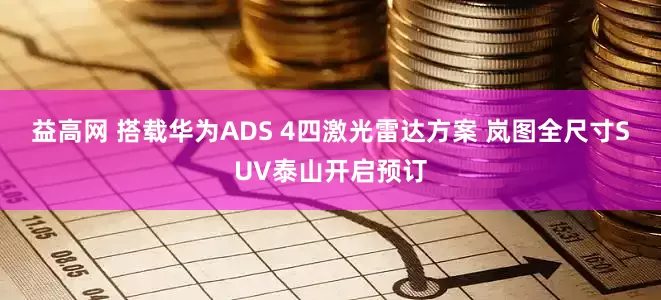 益高网 搭载华为ADS 4四激光雷达方案 岚图全尺寸SUV泰山开启预订