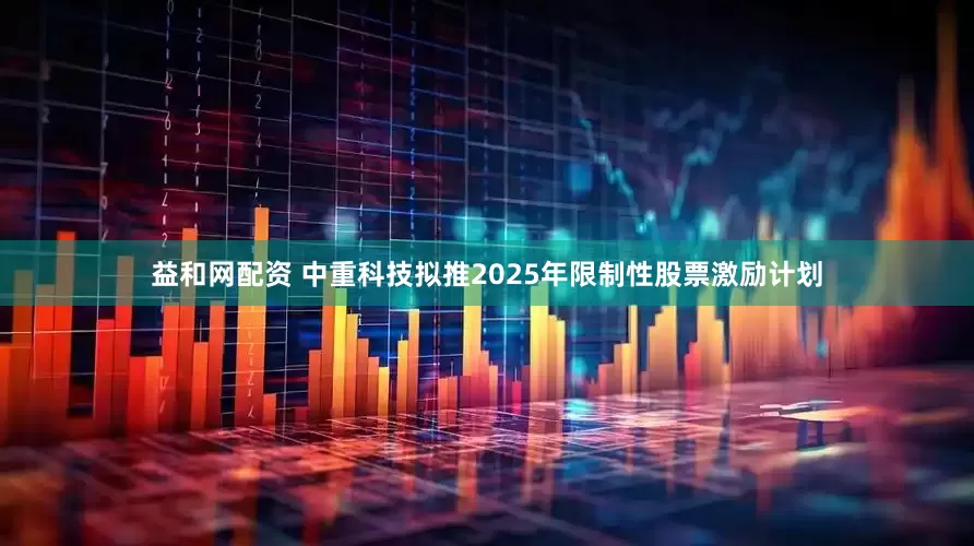 益和网配资 中重科技拟推2025年限制性股票激励计划
